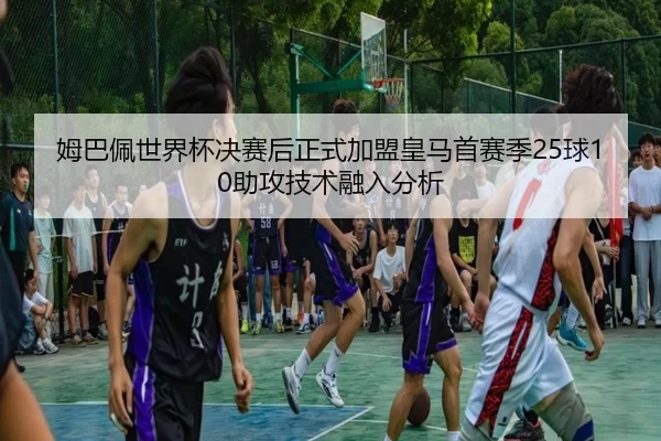 姆巴佩世界杯决赛后正式加盟皇马首赛季25球10助攻技术融入分析